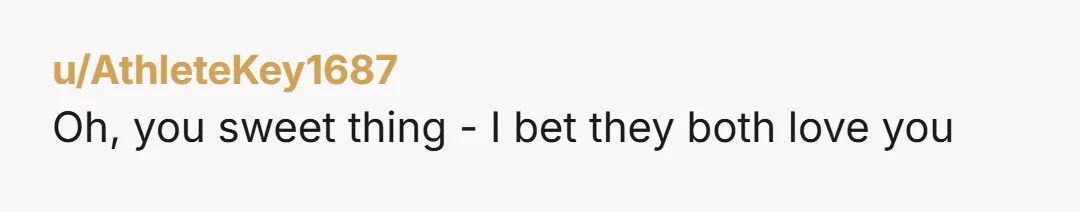 u/AthleteKey1687 Oh, you sweet thing - I bet they both love you