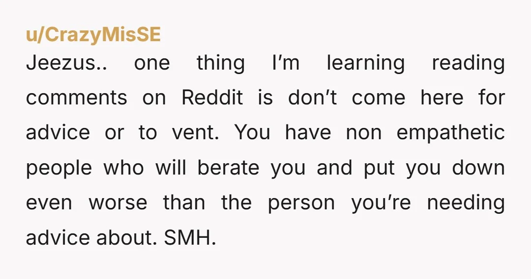 u/CrazyMisSE Jeezus.. one thing I’m learning reading comments on Reddit is don’t come here for advice or to vent. You have non empathetic people who will berate you and put...