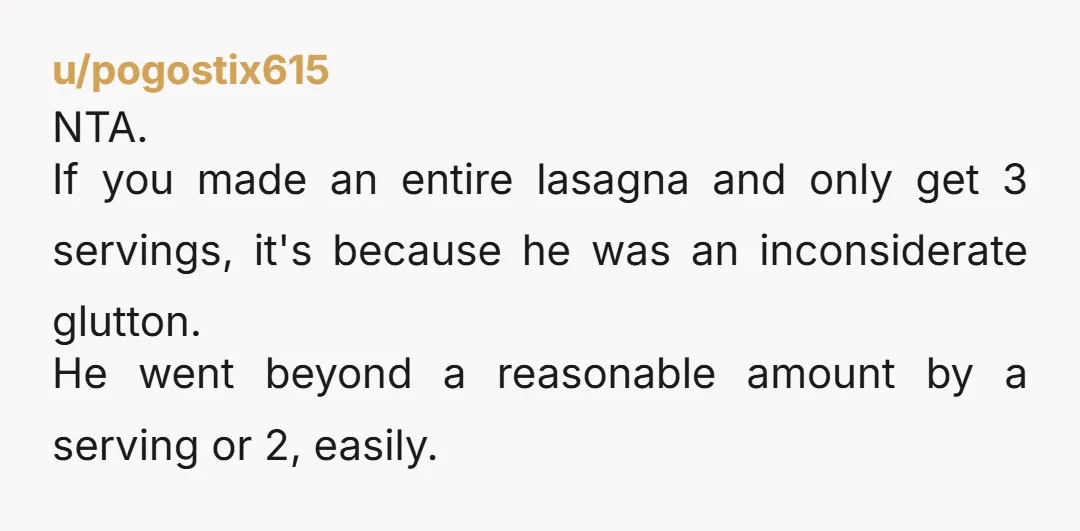 u/pogostix615 NTA. If you made an entire lasagna and only get 3 servings, it's because he was an inconsiderate glutton. He went beyond a reasonable amount by a serving or...