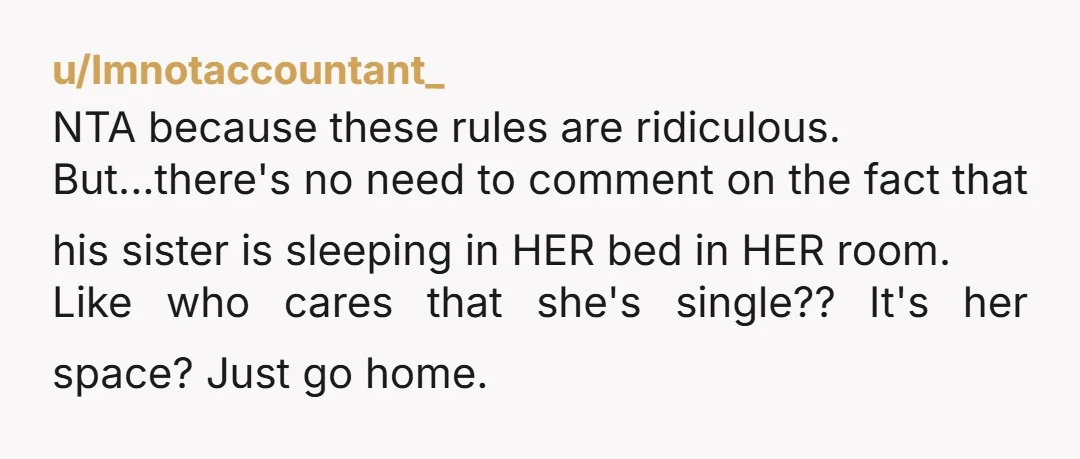 u/Imnotaccountant_ NTA because these rules are ridiculous. But...there's no need to comment on the fact that his sister is sleeping in HER bed in HER room. Like who cares that...