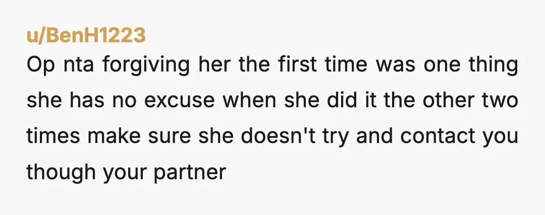 u/Top-Bit85 You might have (mostly) forgiven her if it happened once. But it was a pattern, she went after them because they were your boyfriends. She can't be trusted and...