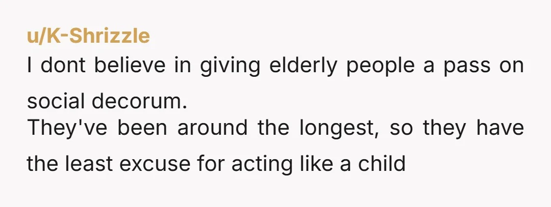 u/K-Shrizzle I dont believe in giving elderly people a pass on social decorum. They've been around the longest, so they have the least excuse for acting like a child