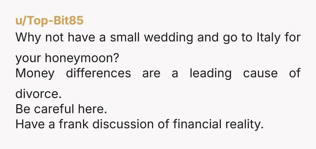 u/Top-Bit85 Why not have a small wedding and go to Italy for your honeymoon? Money differences are a leading cause of divorce. Be careful here. Have a frank discussion of...