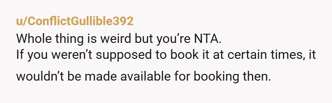 u/ConflictGullible392 Whole thing is weird but you’re NTA. If you weren’t supposed to book it at certain times, it wouldn’t be made available for booking then.Â