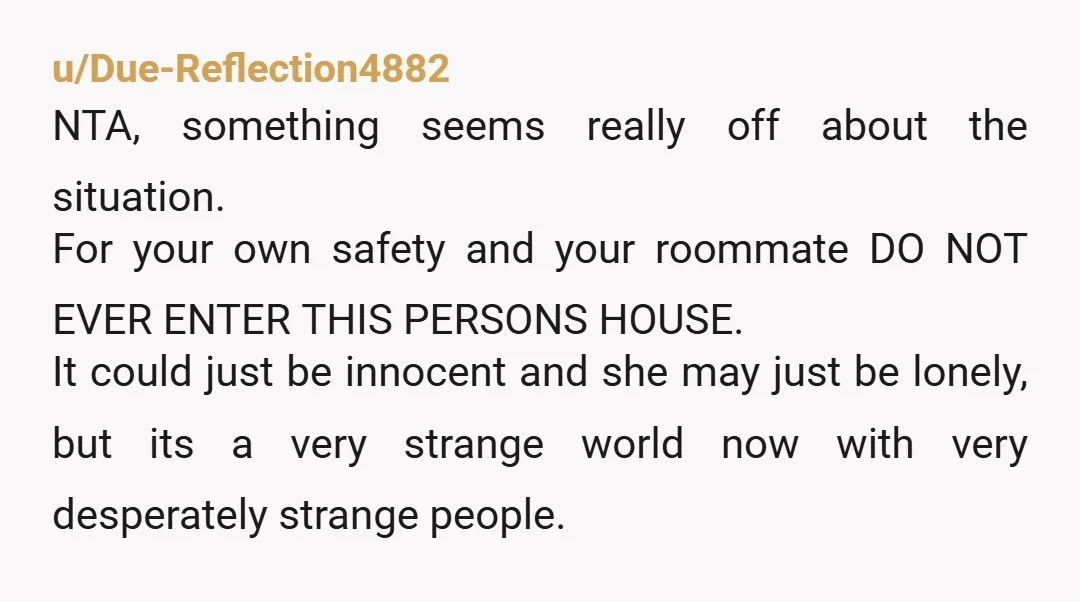 u/Due-Reflection4882 NTA, something seems really off about the situation. For your own safety and your roommate DO NOT EVER ENTER THIS PERSONS HOUSE. It could just be innocent and she...