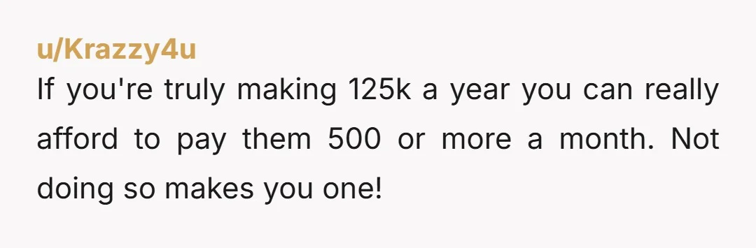 u/Krazzy4u
If you're truly making 125k a year you can really afford to pay them 500 or more a month. Not doing so makes you one!
