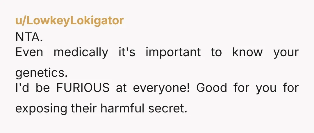 u/LowkeyLokigator
NTA.
Even medically it's important to know your genetics.
I'd be FURIOUS at everyone! Good for you for exposing their harmful secret.