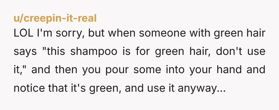 u/creepin-it-real LOL I'm sorry, but when someone with green hair says "this shampoo is for green hair, don't use it," and then you pour some into your hand and notice...