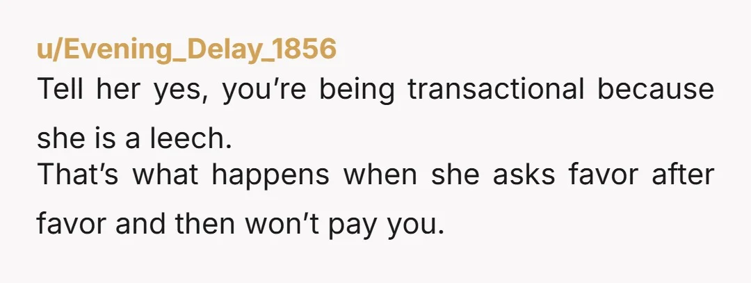 u/Evening_Delay_1856 Tell her yes, you’re being transactional because she is a leech. That’s what happens when she asks favor after favor and then won’t pay you.
