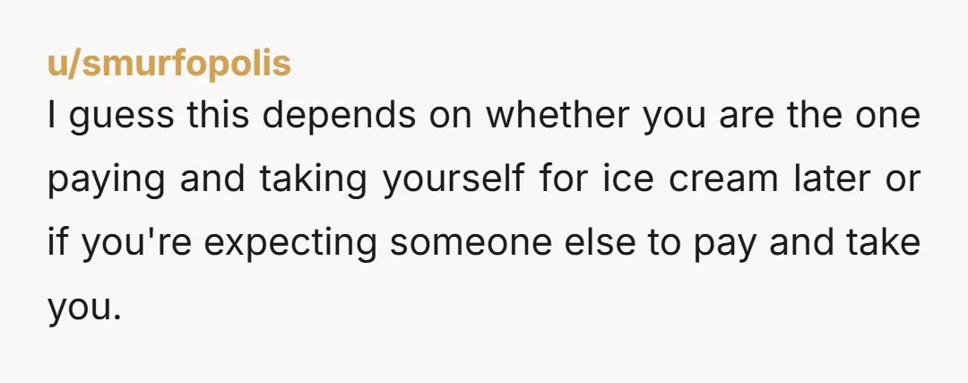 u/smurfopolis I guess this depends on whether you are the one paying and taking yourself for ice cream later or if you're expecting someone else to pay and take you....