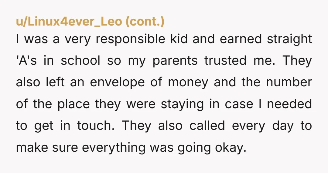 u/Kilted-Brewer My wife and I routinely leave our now 16 year old sons alone. The longest stretch was 17 days. If you want responsible, self sufficient kids, I think you...