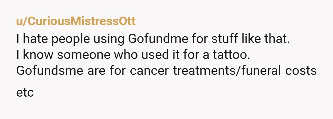 u/CuriousMistressOtt
I hate people using Gofundme for stuff like that.
I know someone who used it for a tattoo.
Gofundsme are for cancer treatments/funeral costs etc