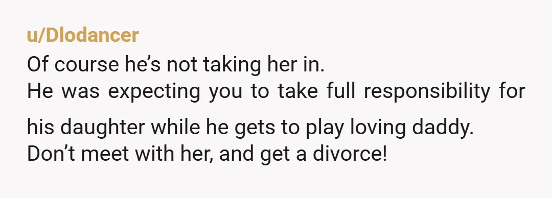 u/Dlodancer Of course he’s not taking her in. He was expecting you to take full responsibility for his daughter while he gets to play loving daddy. Don’t meet with her,...