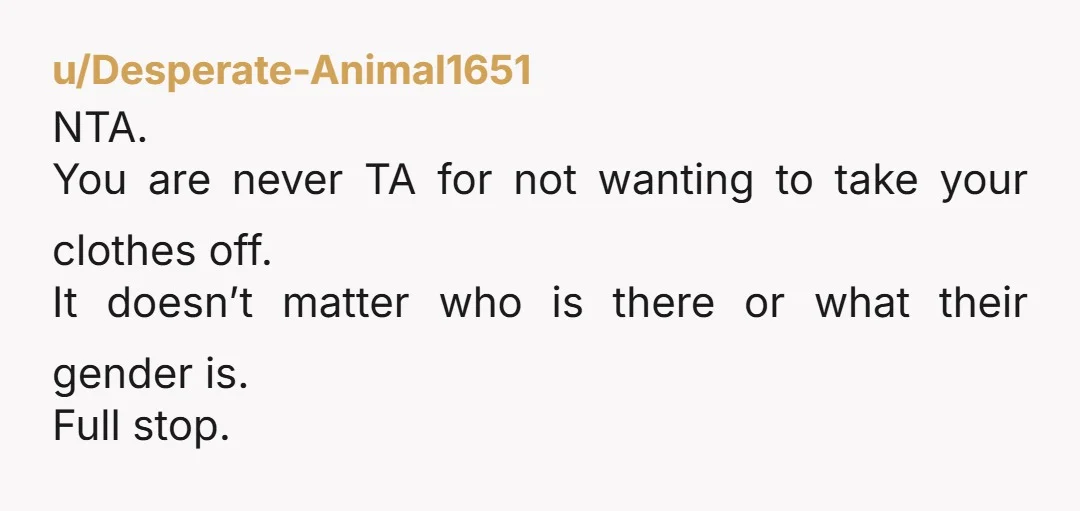 u/Desperate-Animal1651 NTA. You are never TA for not wanting to take your clothes off. It doesn’t matter who is there or what their gender is. Full stop.