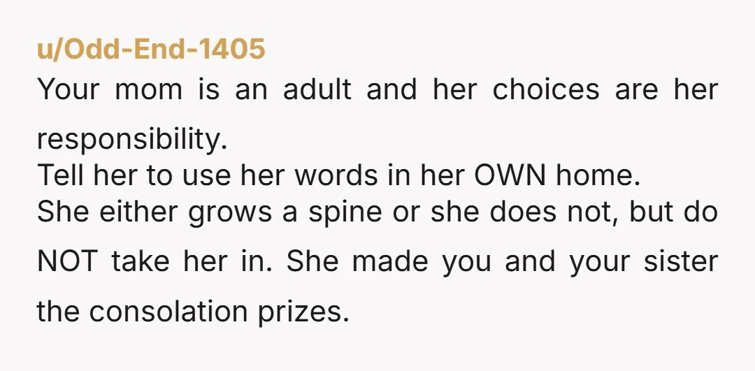 u/BabycrowSAL DO NOT DO IT. Your mom made her choice yeeeaaarrsss ago, when she decided to favor her son, and prioritize him over you, and your sister. Now she needs...