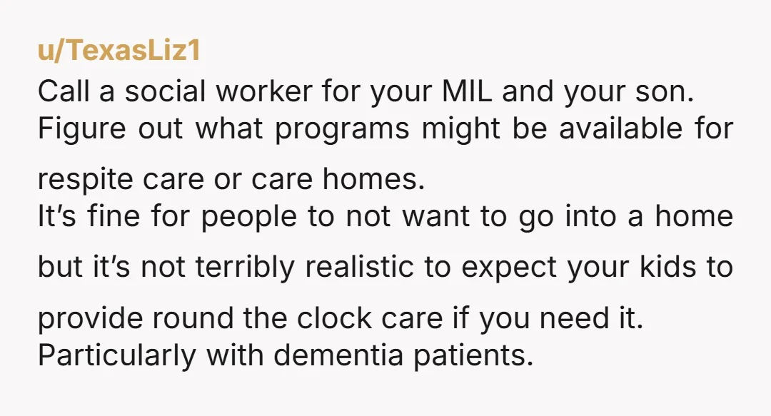 u/TexasLiz1 Call a social worker for your MIL and your son. Figure out what programs might be available for respite care or care homes. It’s fine for people to not...