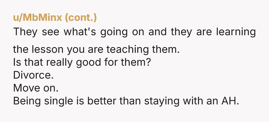 u/BriefEquipment8 You’re not doing your kids any favors by “keeping the family together”. An unhappy home is worse than living separately.