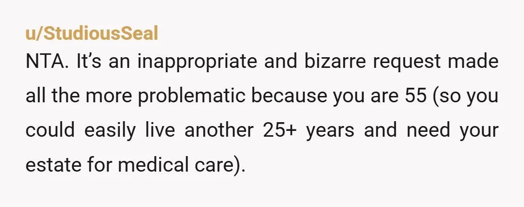 u/StudiousSeal NTA. It’s an inappropriate and bizarre request made all the more problematic because you are 55 (so you could easily live another 25+ years and need your estate for...