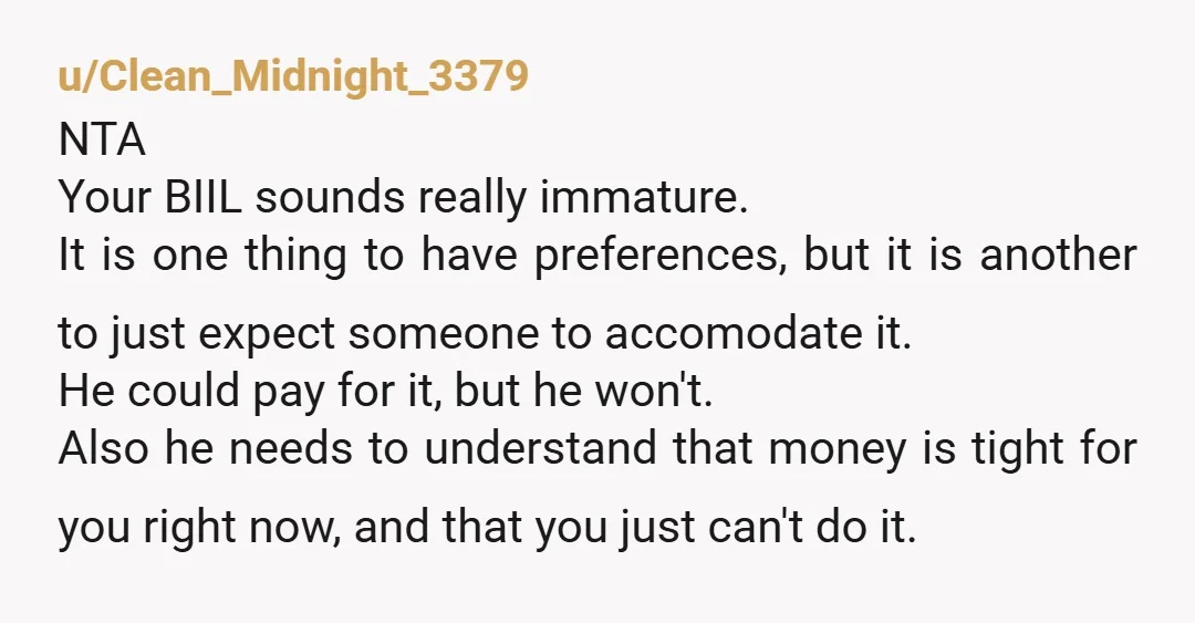 u/Clean_Midnight_3379 NTA Your BIIL sounds really immature. It is one thing to have preferences, but it is another to just expect someone to accomodate it. He could pay for it,...
