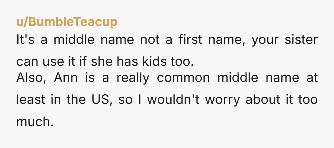 u/SM311 NTA How can I put this? … Your sisters are nuts. Lol It’s a middle name! Who cares? Ann, Lynn, etc… are very common middle names, because they go...