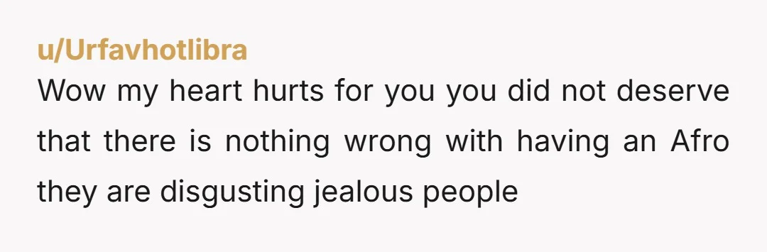 u/Urfavhotlibra
Wow my heart hurts for you you did not deserve that there is nothing wrong with having an Afro they are disgusting jealous people