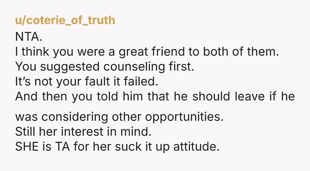 u/coterie_of_truth NTA. I think you were a great friend to both of them. You suggested counseling first. It’s not your fault it failed. And then you told him that he...