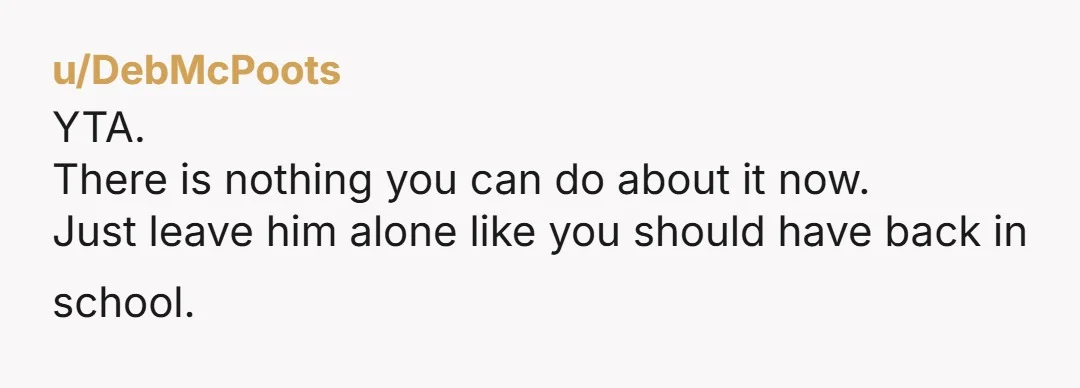 u/DebMcPoots
YTA.
There is nothing you can do about it now.
Just leave him alone like you should have back in school.