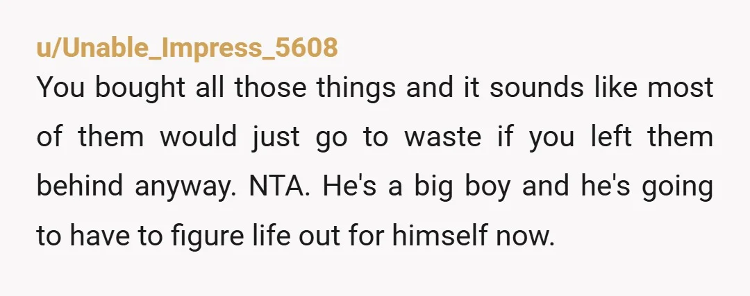 u/Unable_Impress_5608 You bought all those things and it sounds like most of them would just go to waste if you left them behind anyway. NTA. He's a big boy and...
