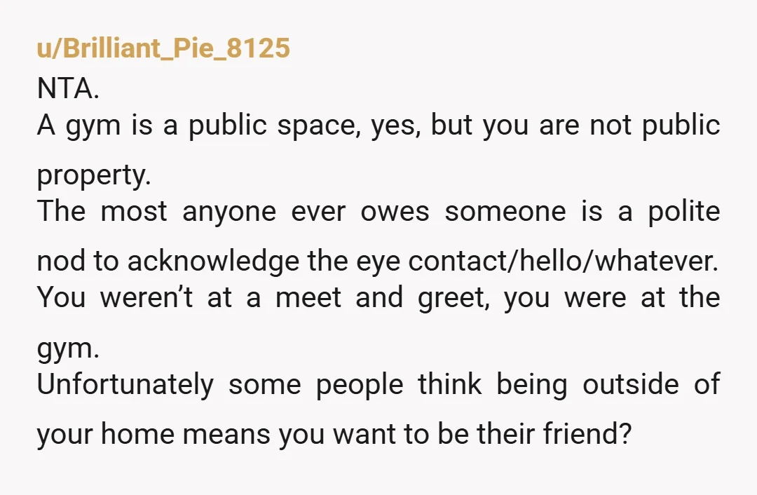 u/Brilliant_Pie_8125 NTA. A gym is a public space, yes, but you are not public property. The most anyone ever owes someone is a polite nod to acknowledge the eye contact/hello/whatever....