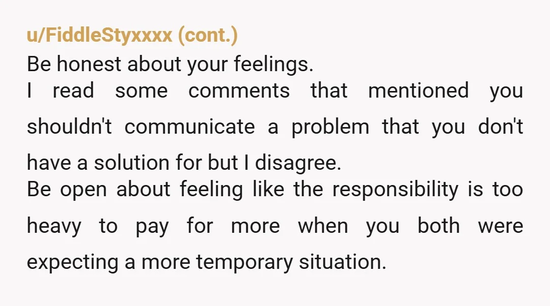 u/SageKitty100 Be honest with her about the stress and resentment you're feeling. Tell her you still love her but the financial strain is really wearing on you. If she loves...