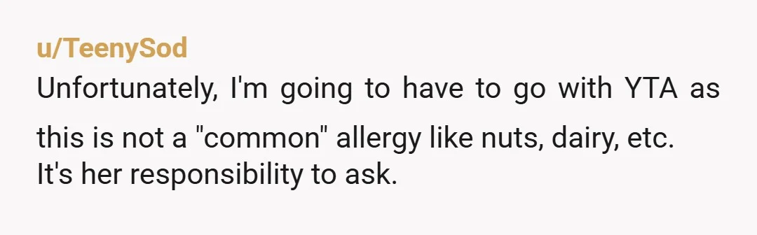 u/NapalmAxolotl YTA. Why would the server ask every table "Hey, do any of you have allergies?" That's not a normal, expected thing. The person with allergies needs to speak up....