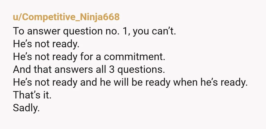 u/Competitive_Ninja668 To answer question no. 1, you can’t. He’s not ready. He’s not ready for a commitment. And that answers all 3 questions. He’s not ready and he will be...