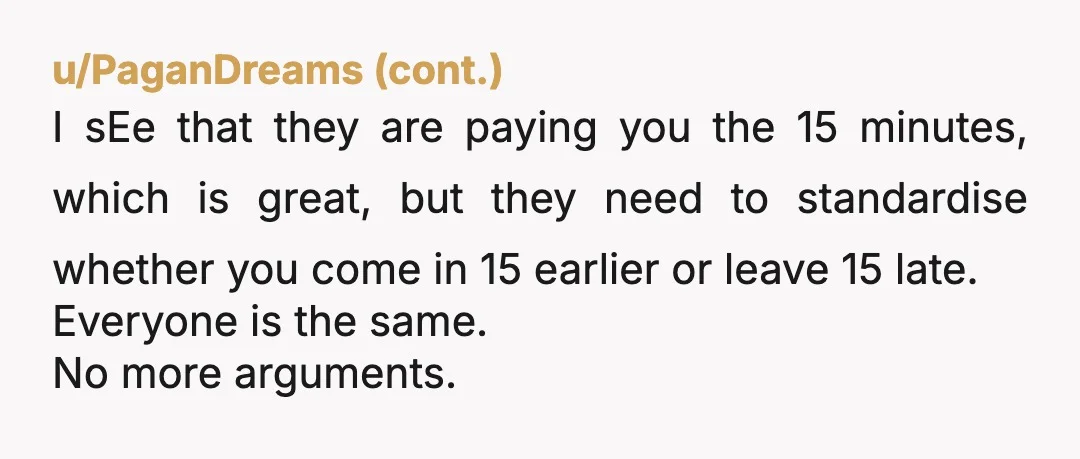 u/West_Guarantee284 It's fairly standard on shift patterns to have a 15 min cross over to hand over. If they come in earlier, that's on them. If you're leaving at 5,...