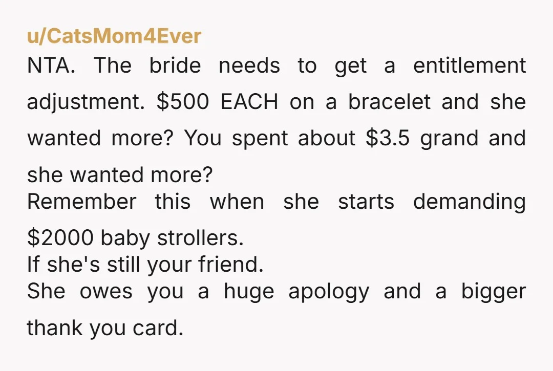 u/CatsMom4Ever NTA. The bride needs to get a entitlement adjustment. $500 EACH on a bracelet and she wanted more? You spent about $3.5 grand and she wanted more? Remember this...