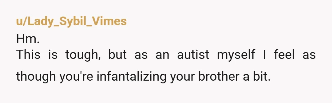 u/Lady_Sybil_Vimes Hm. This is tough, but as an autist myself I feel as though you're infantalizing your brother a bit. Would he actually be more comfortable in sweatpants or would...