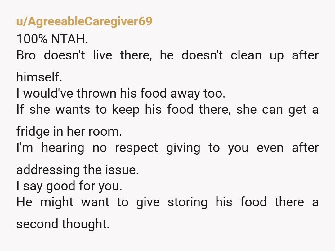 u/BlueSkyMourning Put his food on roommate's bed. Then see how nasty she thinks it is. I'd tell them both he's not a resident and the fridge is off limits. They...