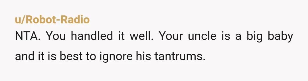 u/Robot-Radio
NTA. You handled it well. Your uncle is a big baby and it is best to ignore his tantrums.
