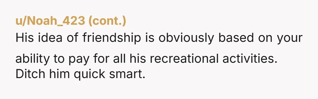 u/LouisAndJulie Be honest with him. Tell him you can't keep paying for him, and you will not be paying for him anymore. Let him know you want to hang out...