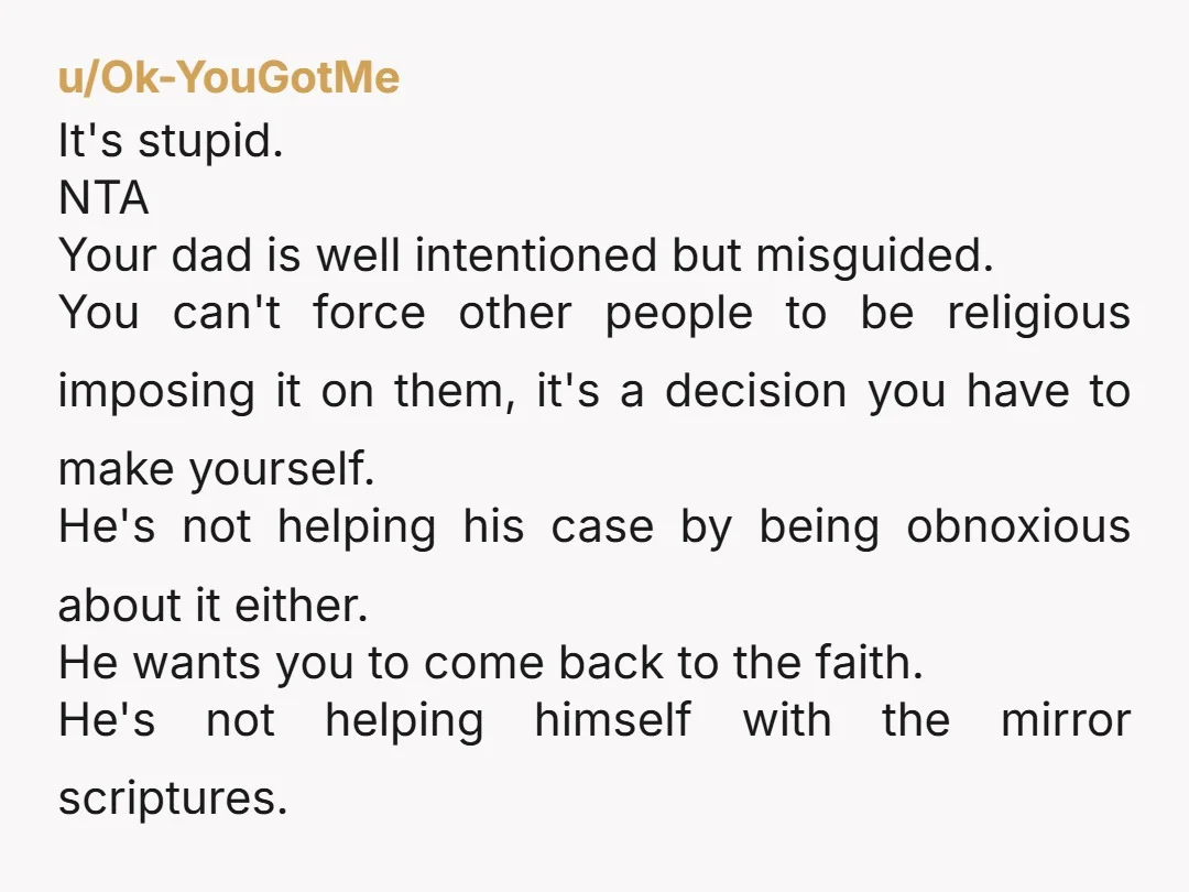 u/Icy_Strawberry7347 NTA If you were doing it to rebel against him, YWBTA, because it is his house, but you just needed to use the mirror. I think your dad is...