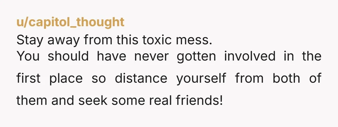 u/capitol_thought Stay away from this toxic mess. You should have never gotten involved in the first place so distance yourself from both of them and seek some real friends!