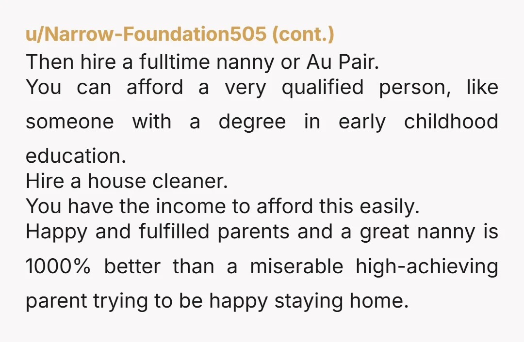 u/peachbum13 With the money you guys make you can get an incredible nanny. Most kids grow up in homes with two working parents. I personally was raised by a single...