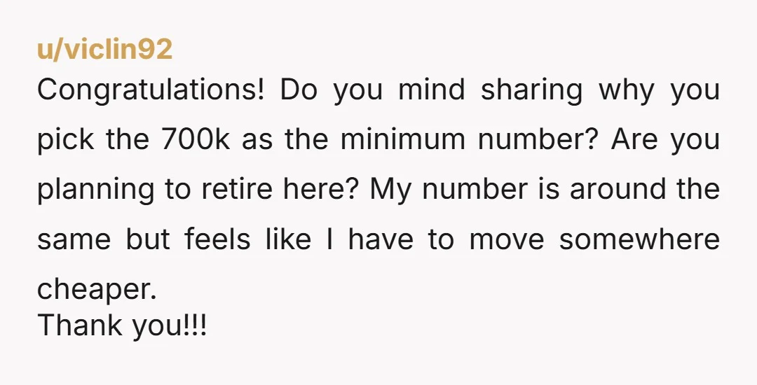 u/viclin92 Congratulations! Do you mind sharing why you pick the 700k as the minimum number? Are you planning to retire here? My number is around the same but feels like...