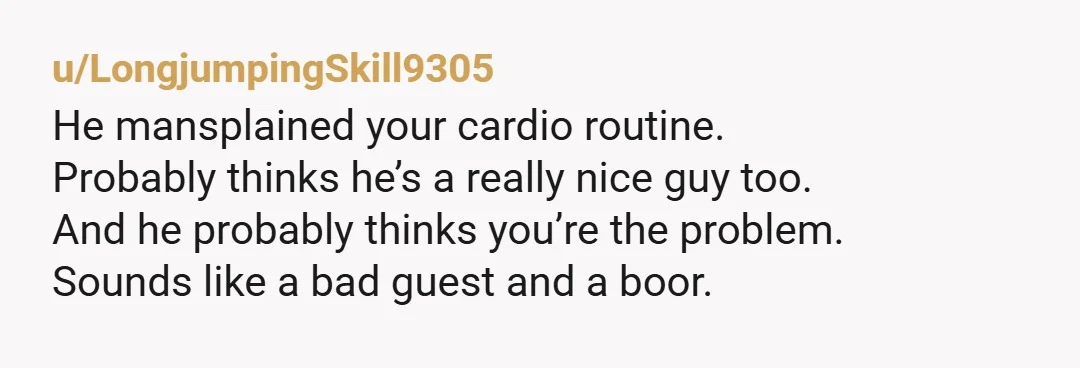 u/DustMediocre1293 NTA. He crossed a line the moment he started watching you, but pausing your laptop and taking over your workout without asking is just flat out disrespectful. Even if...