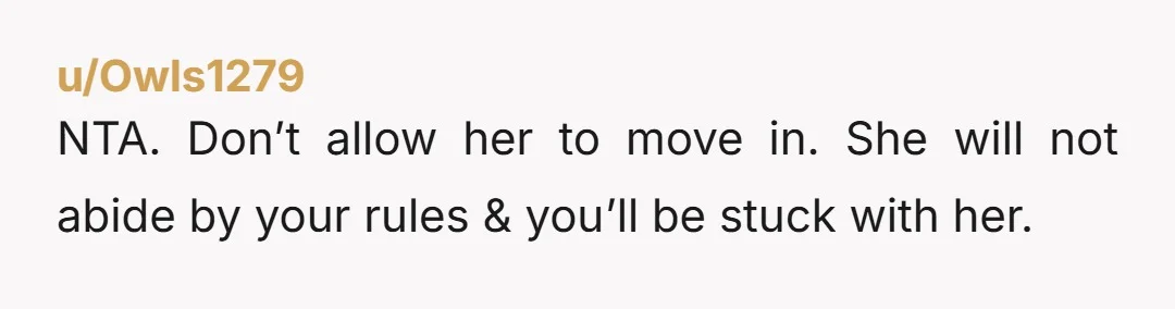 u/wanderdive NTA - Don’t let her move in with you, period! Even if she says yes to your rules it will be just for you to agree, the red flags...