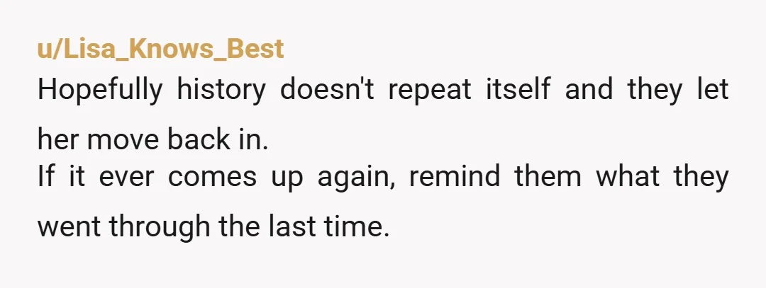 u/Lisa_Knows_Best
Hopefully history doesn't repeat itself and they let her move back in.
If it ever comes up again, remind them what they went through the last time.