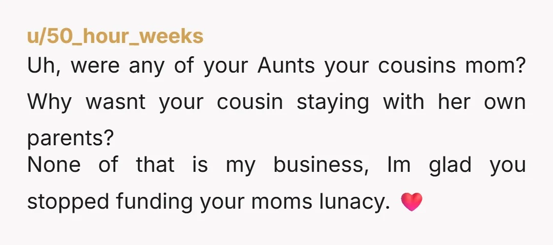u/50_hour_weeks Uh, were any of your Aunts your cousins mom? Why wasnt your cousin staying with her own parents? None of that is my business, Im glad you stopped funding...