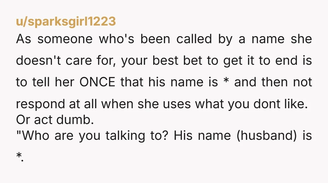 u/sparksgirl1223 As someone who's been called by a name she doesn't care for, your best bet to get it to end is to tell her ONCE that his name is...