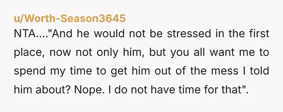 u/Regular_Boot_3540 NTJ. He ignored your advice and mocked you, and now he expects you to put in time and effort to get him out of the mess he created? No...