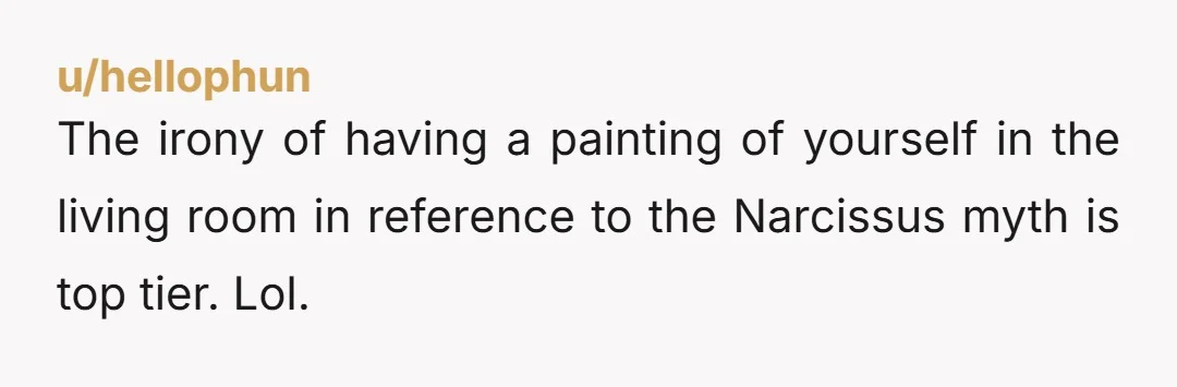 u/hellophun The irony of having a painting of yourself in the living room in reference to the Narcissus myth is top tier. Lol.