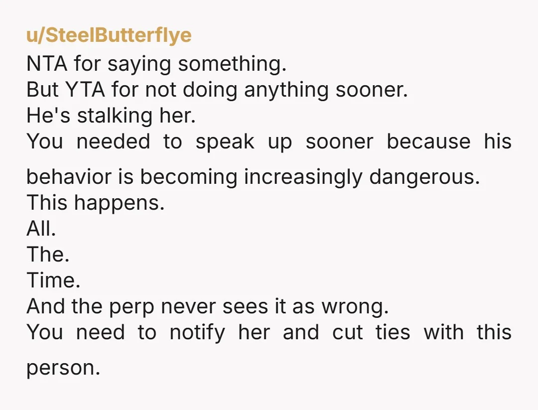 u/Onlyfangz Dude he's stalking her. Make her aware and then figure out between the two of you (you and her, not you and him) whether or not police involvement is...